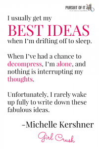 Girl Crush: Michelle Kershner - I usually get my best ideas when I’m drifting off to sleep. When I’ve had a chance to decompress, I’m alone, and nothing is interrupting my thoughts. Unfortunately, I rarely wake up fully to write down these fabulous ideas.
